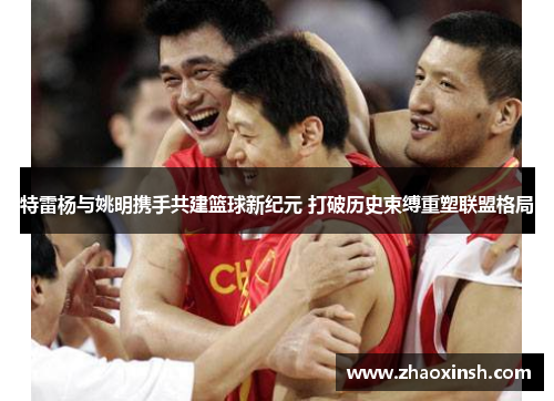 特雷杨与姚明携手共建篮球新纪元 打破历史束缚重塑联盟格局