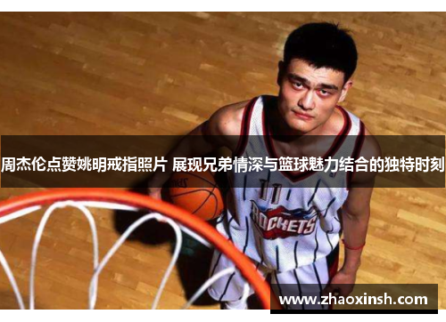 周杰伦点赞姚明戒指照片 展现兄弟情深与篮球魅力结合的独特时刻