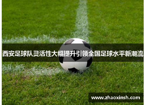 西安足球队灵活性大幅提升引领全国足球水平新潮流