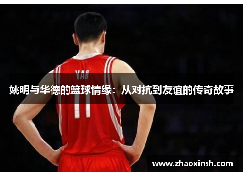姚明与华德的篮球情缘：从对抗到友谊的传奇故事