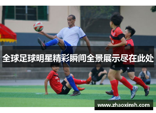 全球足球明星精彩瞬间全景展示尽在此处
