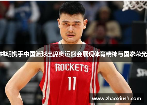 姚明携手中国篮球出席奥运盛会展现体育精神与国家荣光