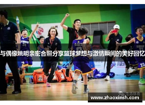 与偶像姚明亲密合照分享篮球梦想与激情瞬间的美好回忆